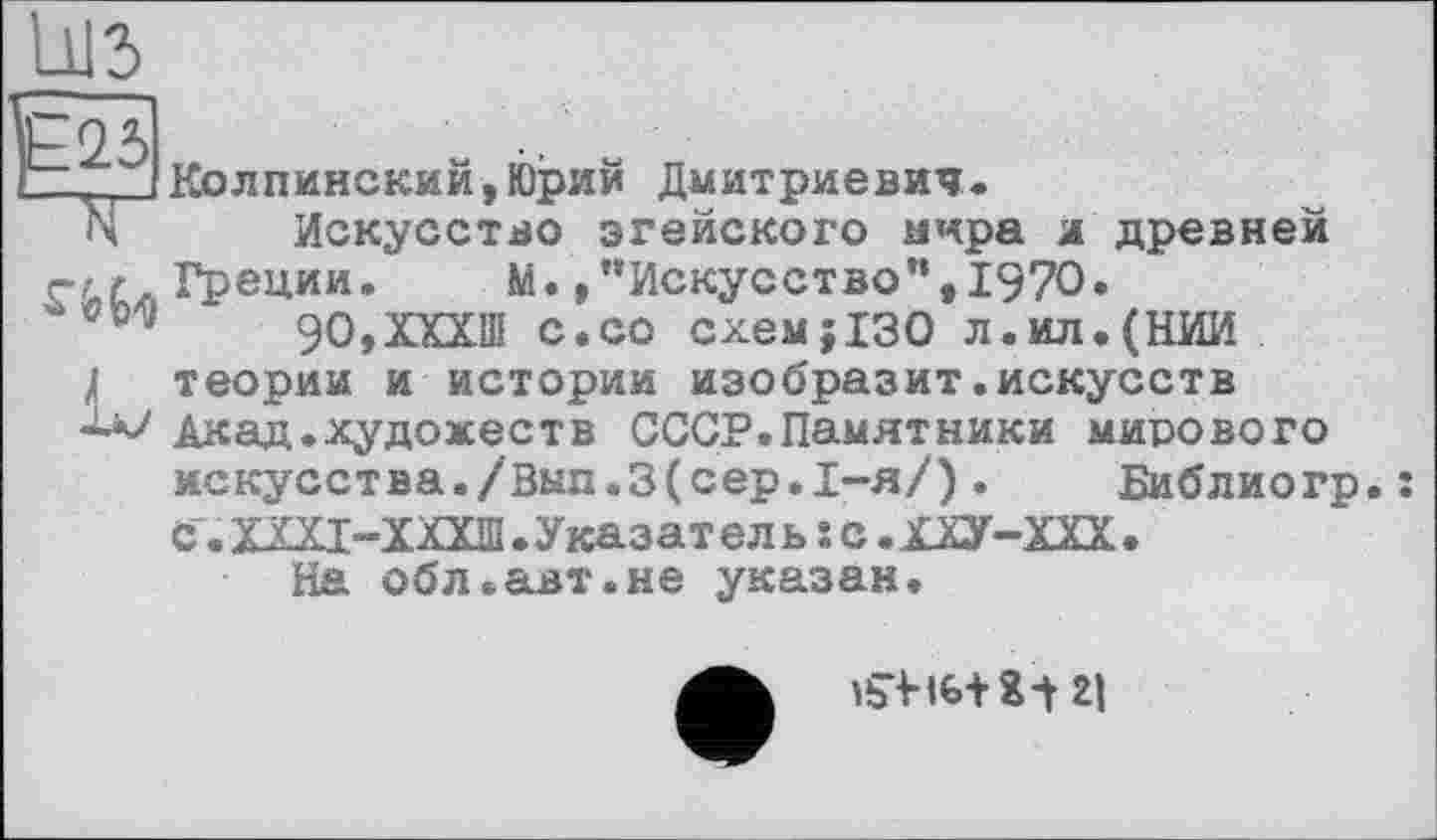 ﻿Е25
Колпинский,Юрий Дмитриевич.
Искусство эгейского мира л древней г/ г. Греции.	М.,’’Искусство”, 1970.
90,ХХХШ с.со схем;130 л.ил.(НИИ
1 теории и истории изобразит.искусств Акад.художеств СССР.Памятники мирового искусства./Вып.З(сер.1-я/). Библиогр С. ХЩ-ХХХШ . Указат е л ь î с. ХХУ-ХХХ .
На обл.авт.не указан.
ibViG+ХЛ 2|